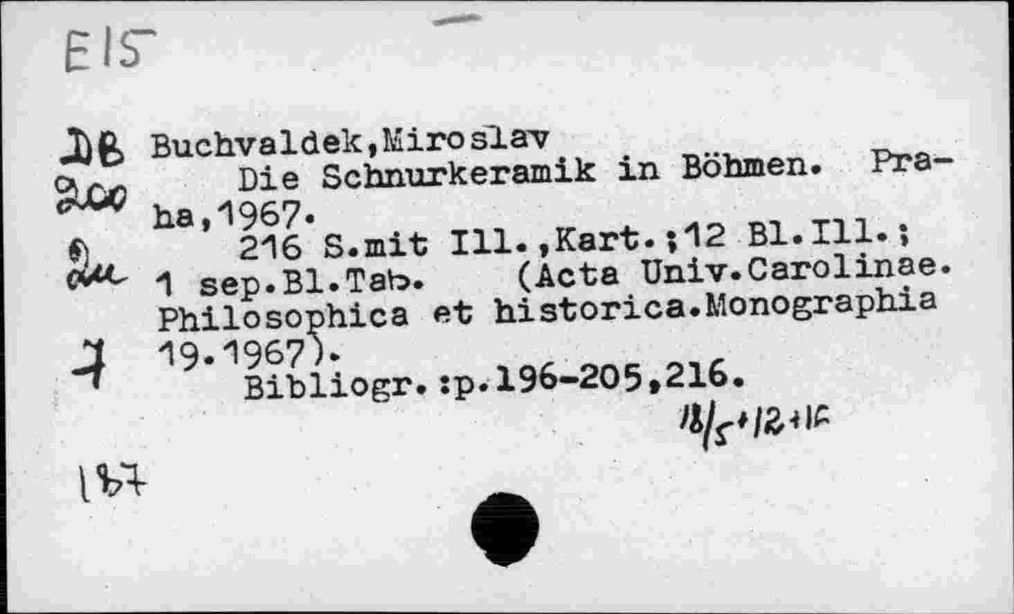 ﻿EIS’
ЛЄ>
£u-
4
Buchvaldek,Kiro slav
Die Schnurkeramik in Böhmen. Praha, 1967.
216 S.mit Ill.,Kart.;12 Bl. Ill. -,
1 sep.Bl.Tab.	(Acta Univ.Carolinae.
Philosophica et historica.Monographie 19.1967 h
Bibliogr.:p.196-205»216.
